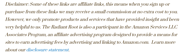 Says, “Disclaimer: Some of these links are affiliate links, this means when you sign up or purchase from these links we may receive a small commission at no extra cost to you. However, we only promote products and services that have provided insight and been very helpful to us. The Radiant Root is also a participant in the Amazon Services LLC Associates Program, an affiliate advertising program designed to provide a means for sites to earn advertising fees by advertising and linking to Amazon.com. Learn more about our disclosure statement.